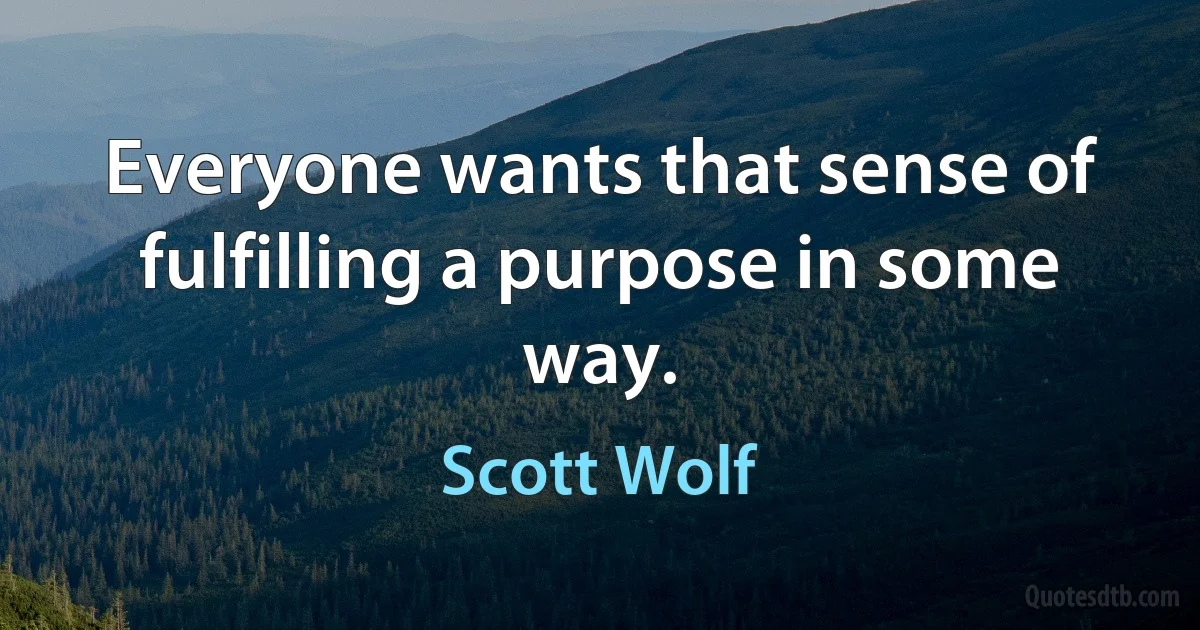 Everyone wants that sense of fulfilling a purpose in some way. (Scott Wolf)