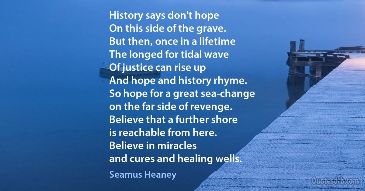 History says don't hope
On this side of the grave.
But then, once in a lifetime
The longed for tidal wave
Of justice can rise up
And hope and history rhyme.
So hope for a great sea-change
on the far side of revenge.
Believe that a further shore
is reachable from here.
Believe in miracles
and cures and healing wells. (Seamus Heaney)