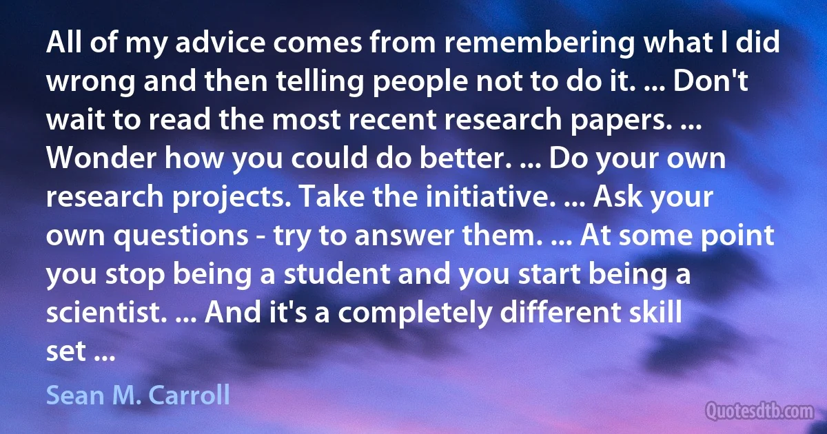 All of my advice comes from remembering what I did wrong and then telling people not to do it. ... Don't wait to read the most recent research papers. ... Wonder how you could do better. ... Do your own research projects. Take the initiative. ... Ask your own questions - try to answer them. ... At some point you stop being a student and you start being a scientist. ... And it's a completely different skill set ... (Sean M. Carroll)