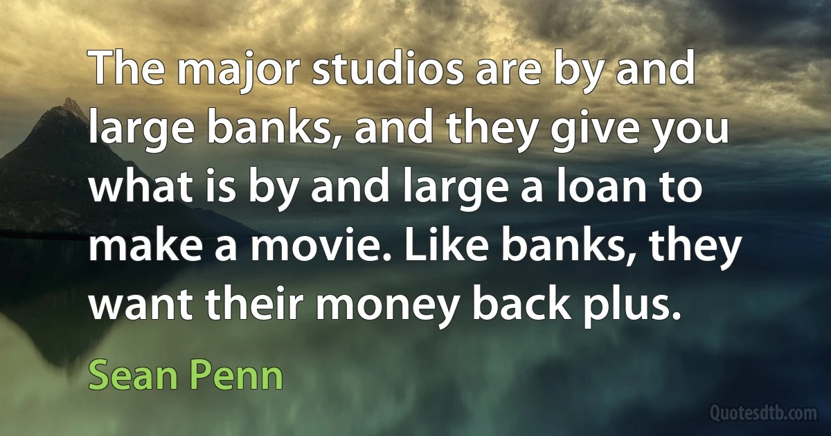 The major studios are by and large banks, and they give you what is by and large a loan to make a movie. Like banks, they want their money back plus. (Sean Penn)