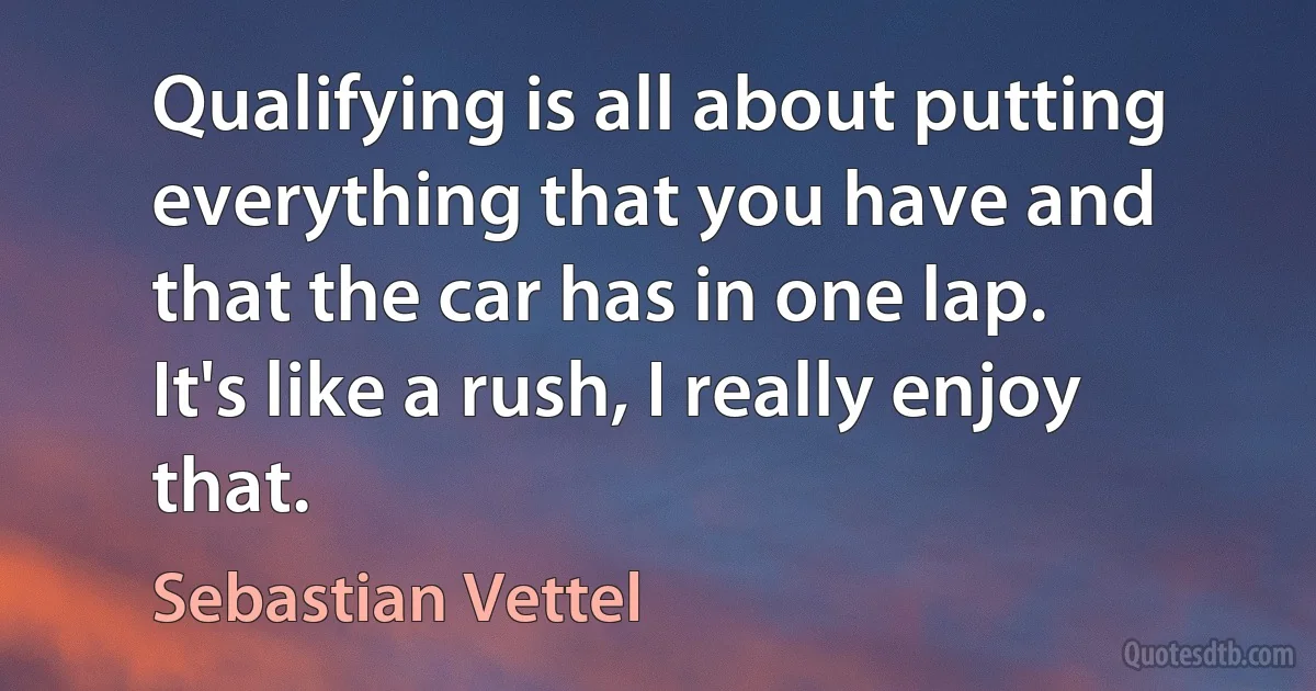 Qualifying is all about putting everything that you have and that the car has in one lap. It's like a rush, I really enjoy that. (Sebastian Vettel)