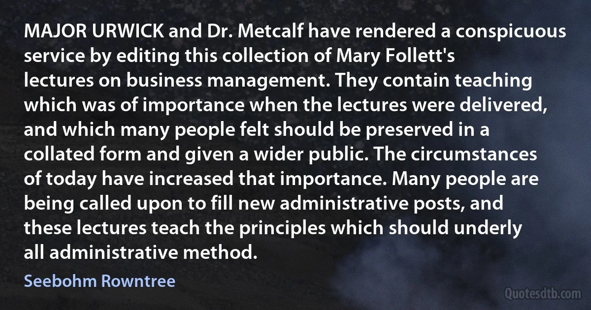 MAJOR URWICK and Dr. Metcalf have rendered a conspicuous service by editing this collection of Mary Follett's lectures on business management. They contain teaching which was of importance when the lectures were delivered, and which many people felt should be preserved in a collated form and given a wider public. The circumstances of today have increased that importance. Many people are being called upon to fill new administrative posts, and these lectures teach the principles which should underly all administrative method. (Seebohm Rowntree)