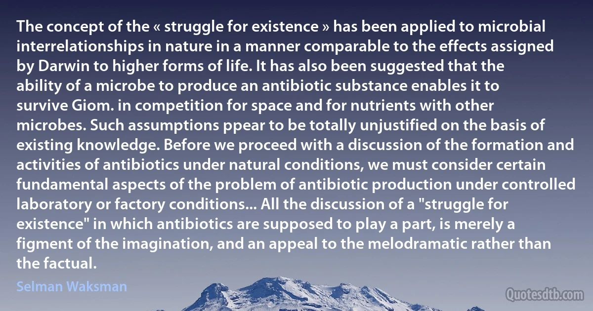 The concept of the « struggle for existence » has been applied to microbial interrelationships in nature in a manner comparable to the effects assigned by Darwin to higher forms of life. It has also been suggested that the ability of a microbe to produce an antibiotic substance enables it to survive Giom. in competition for space and for nutrients with other microbes. Such assumptions ppear to be totally unjustified on the basis of existing knowledge. Before we proceed with a discussion of the formation and activities of antibiotics under natural conditions, we must consider certain fundamental aspects of the problem of antibiotic production under controlled laboratory or factory conditions... All the discussion of a "struggle for existence" in which antibiotics are supposed to play a part, is merely a figment of the imagination, and an appeal to the melodramatic rather than the factual. (Selman Waksman)