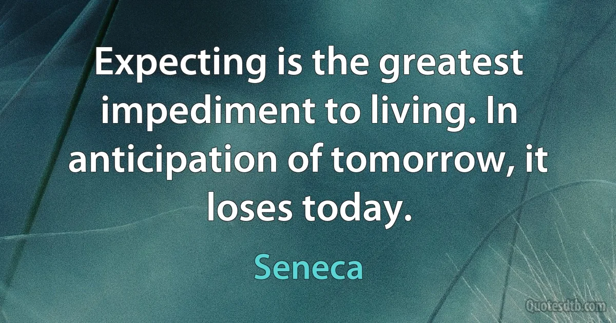 Expecting is the greatest impediment to living. In anticipation of tomorrow, it loses today. (Seneca)