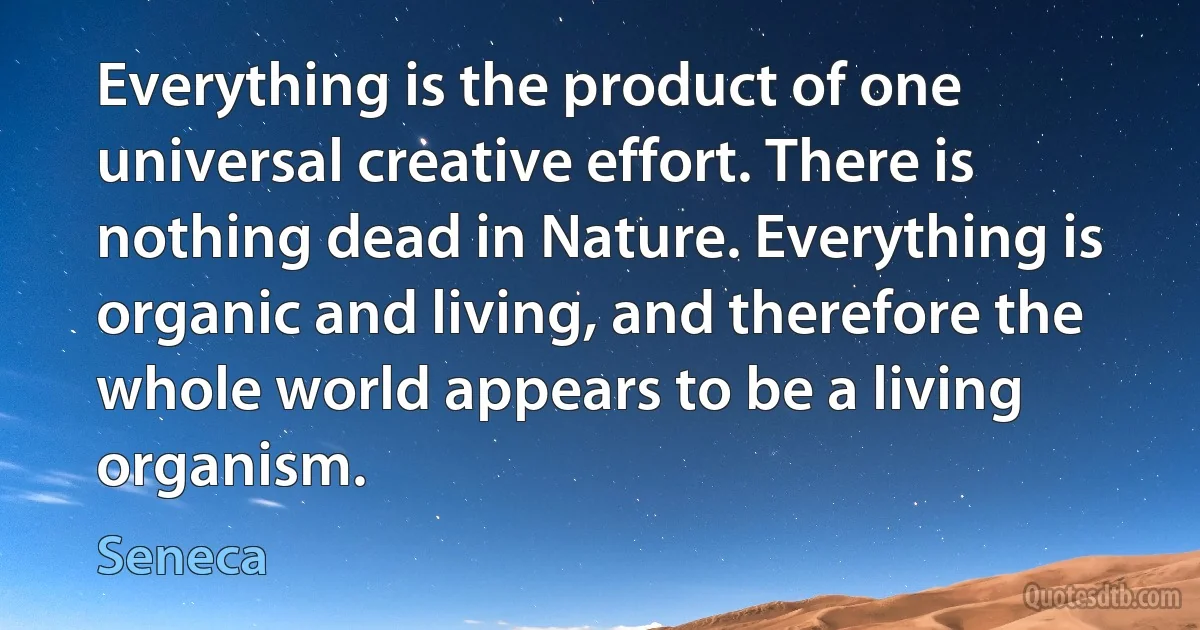 Everything is the product of one universal creative effort. There is nothing dead in Nature. Everything is organic and living, and therefore the whole world appears to be a living organism. (Seneca)