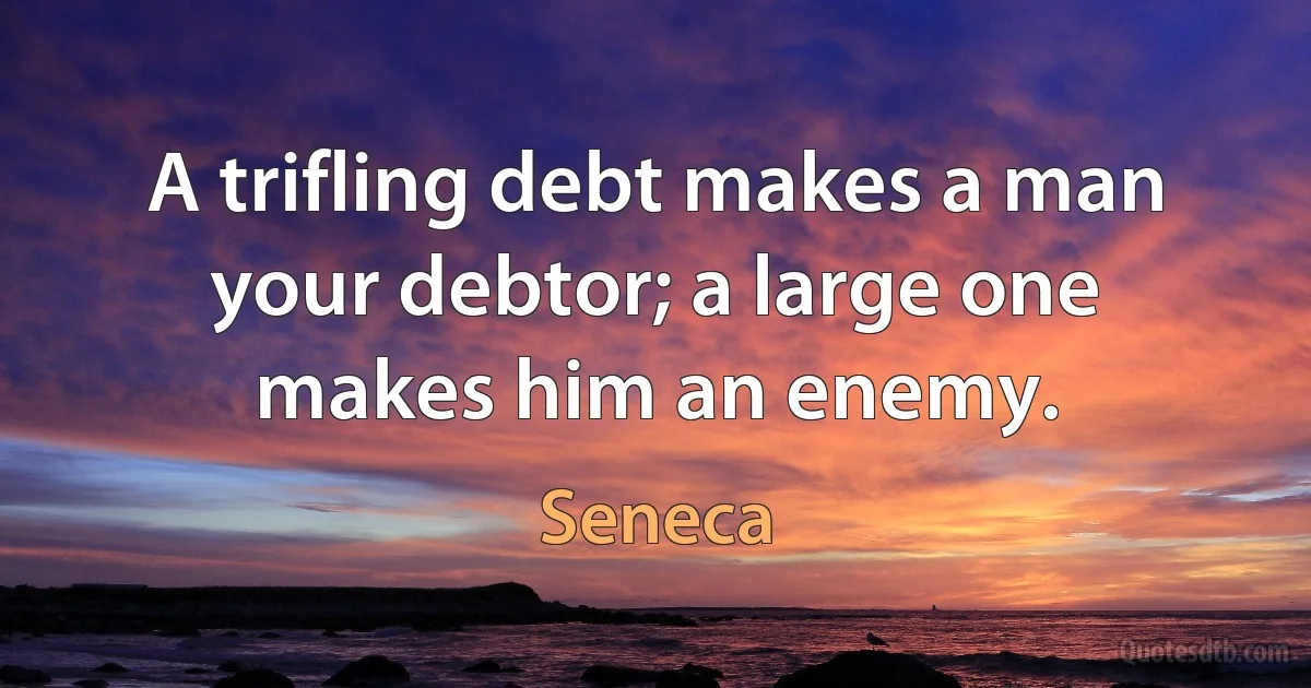 A trifling debt makes a man your debtor; a large one makes him an enemy. (Seneca)