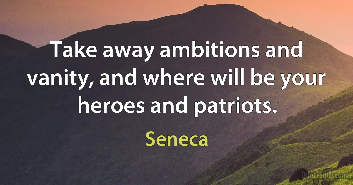 Take away ambitions and vanity, and where will be your heroes and patriots. (Seneca)