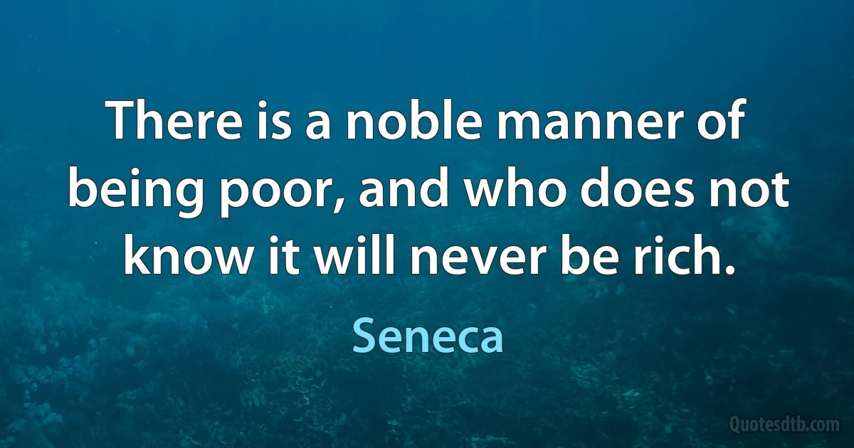 There is a noble manner of being poor, and who does not know it will never be rich. (Seneca)