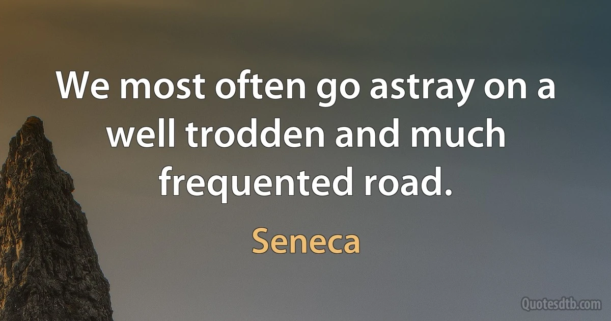 We most often go astray on a well trodden and much frequented road. (Seneca)