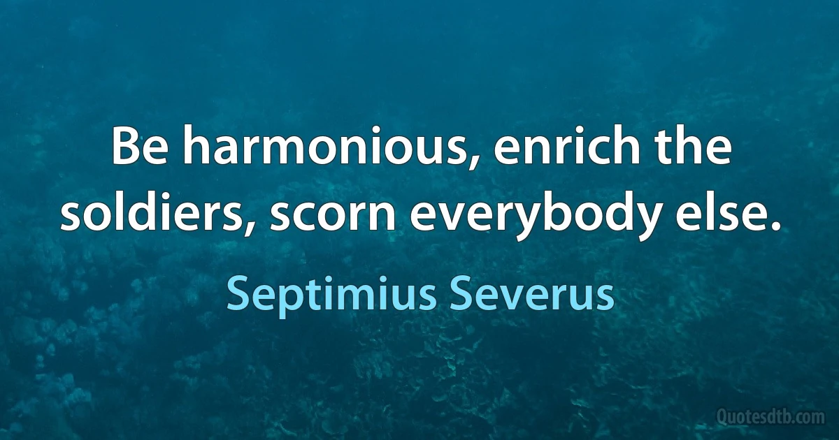 Be harmonious, enrich the soldiers, scorn everybody else. (Septimius Severus)