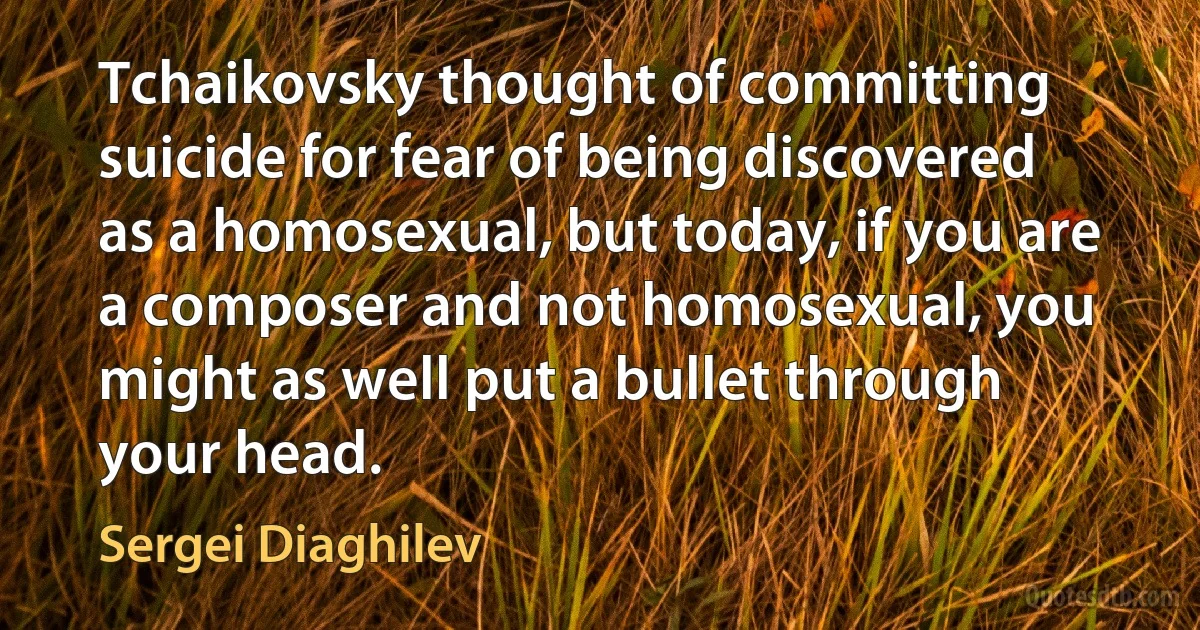 Tchaikovsky thought of committing suicide for fear of being discovered as a homosexual, but today, if you are a composer and not homosexual, you might as well put a bullet through your head. (Sergei Diaghilev)