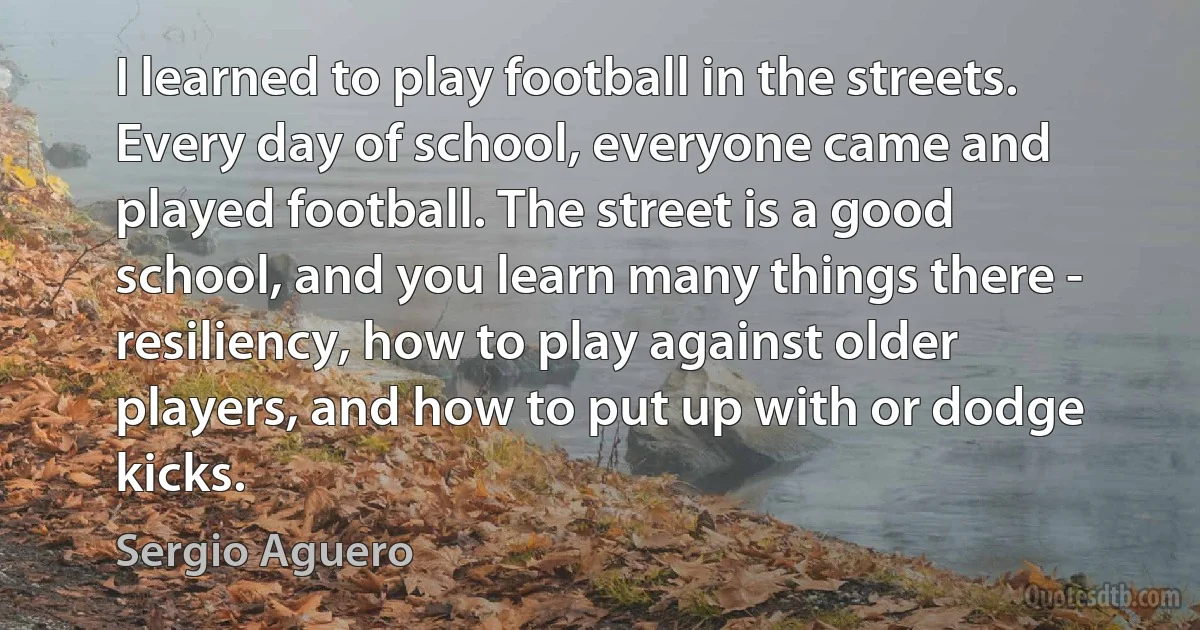 I learned to play football in the streets. Every day of school, everyone came and played football. The street is a good school, and you learn many things there - resiliency, how to play against older players, and how to put up with or dodge kicks. (Sergio Aguero)