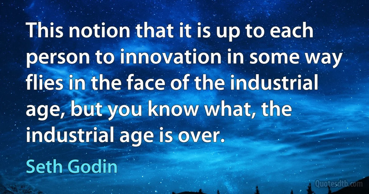 This notion that it is up to each person to innovation in some way flies in the face of the industrial age, but you know what, the industrial age is over. (Seth Godin)