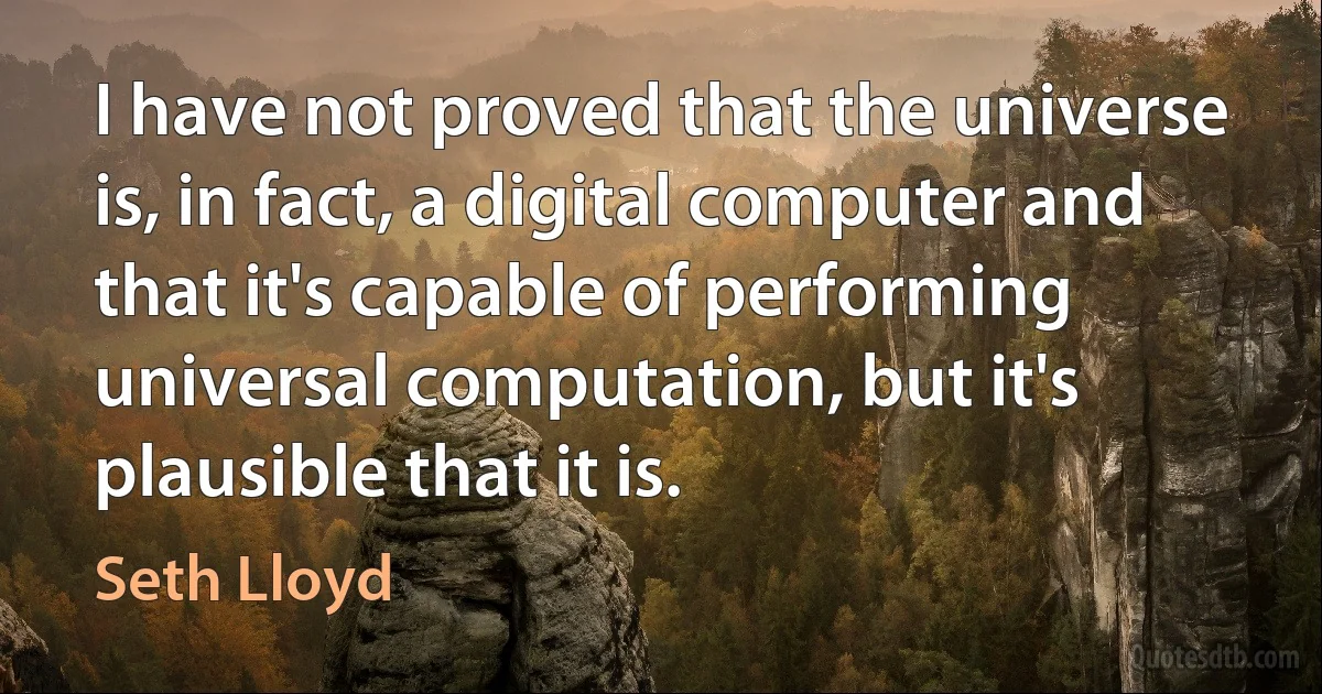 I have not proved that the universe is, in fact, a digital computer and that it's capable of performing universal computation, but it's plausible that it is. (Seth Lloyd)