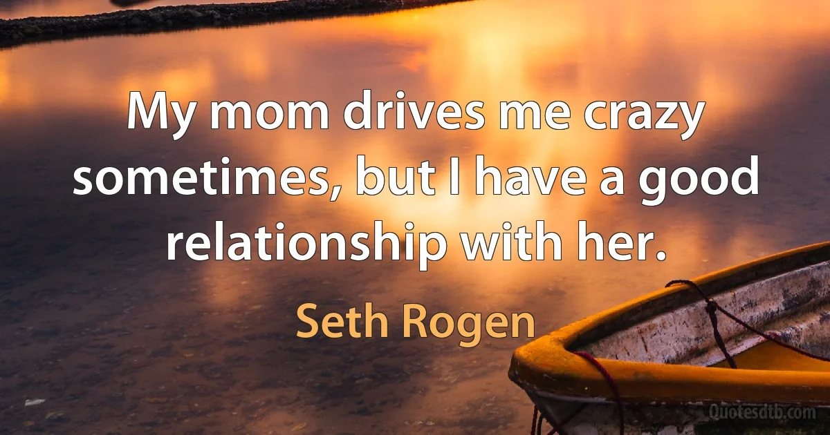 My mom drives me crazy sometimes, but I have a good relationship with her. (Seth Rogen)