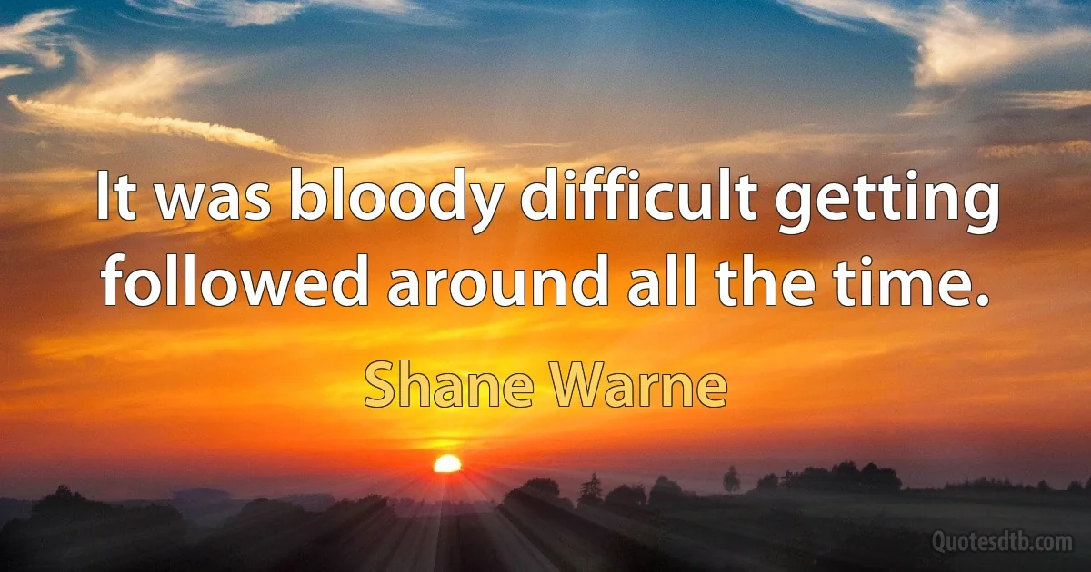 It was bloody difficult getting followed around all the time. (Shane Warne)