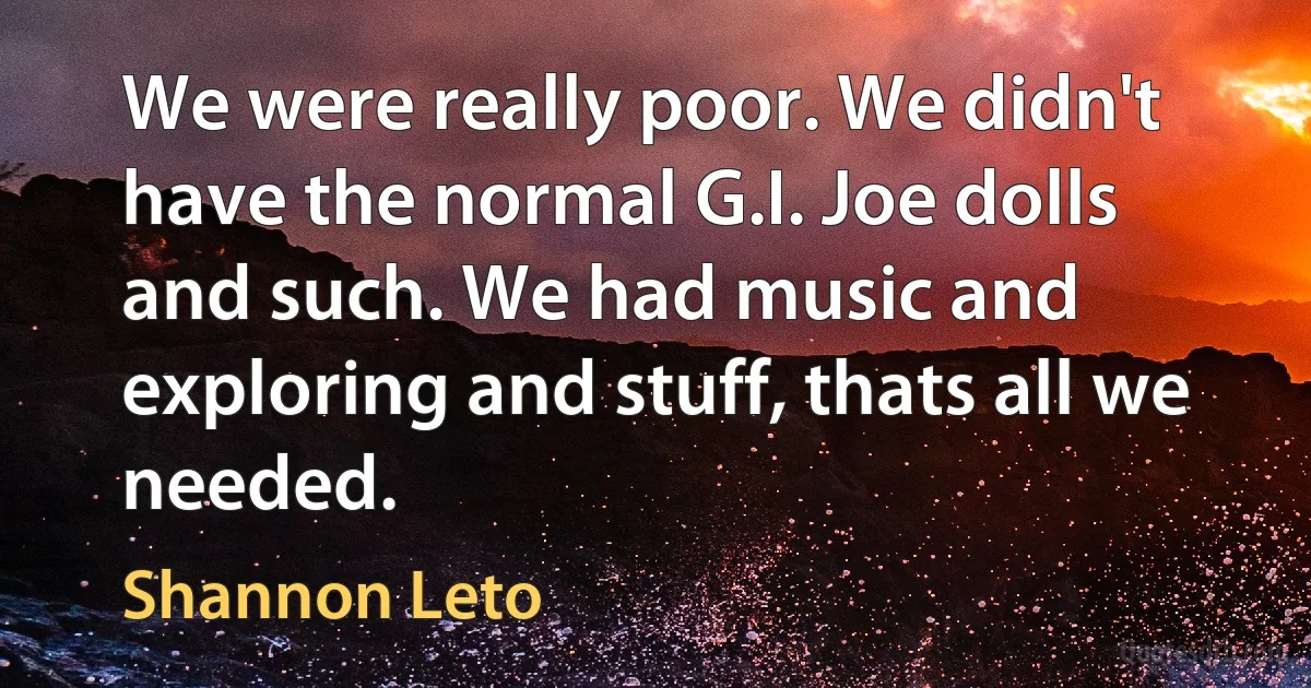 We were really poor. We didn't have the normal G.I. Joe dolls and such. We had music and exploring and stuff, thats all we needed. (Shannon Leto)