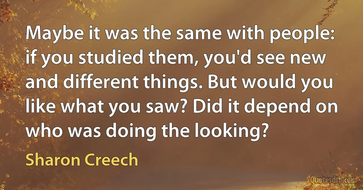 Maybe it was the same with people: if you studied them, you'd see new and different things. But would you like what you saw? Did it depend on who was doing the looking? (Sharon Creech)