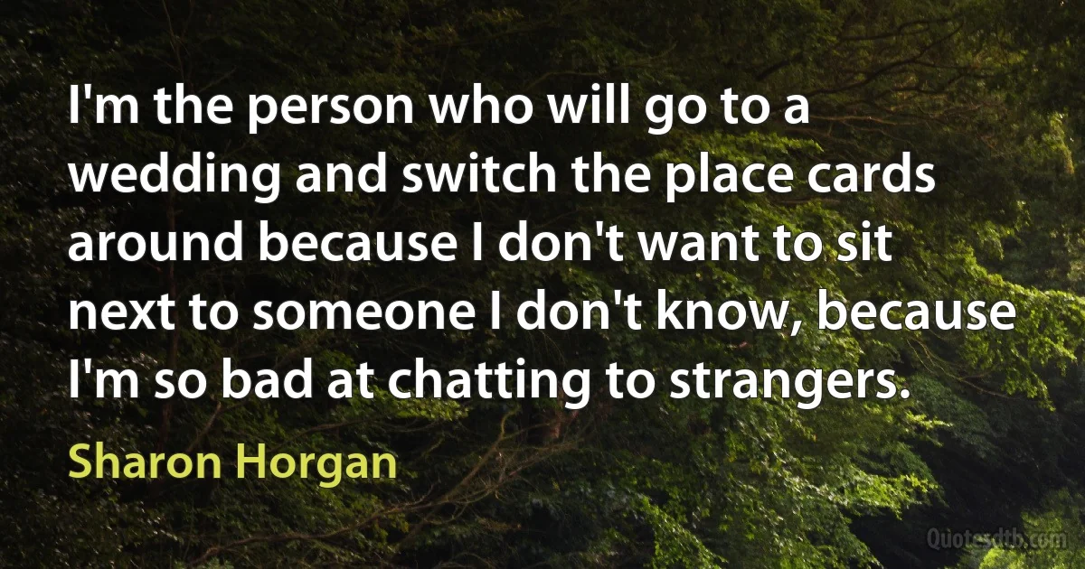 I'm the person who will go to a wedding and switch the place cards around because I don't want to sit next to someone I don't know, because I'm so bad at chatting to strangers. (Sharon Horgan)