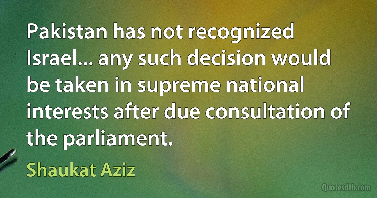 Pakistan has not recognized Israel... any such decision would be taken in supreme national interests after due consultation of the parliament. (Shaukat Aziz)