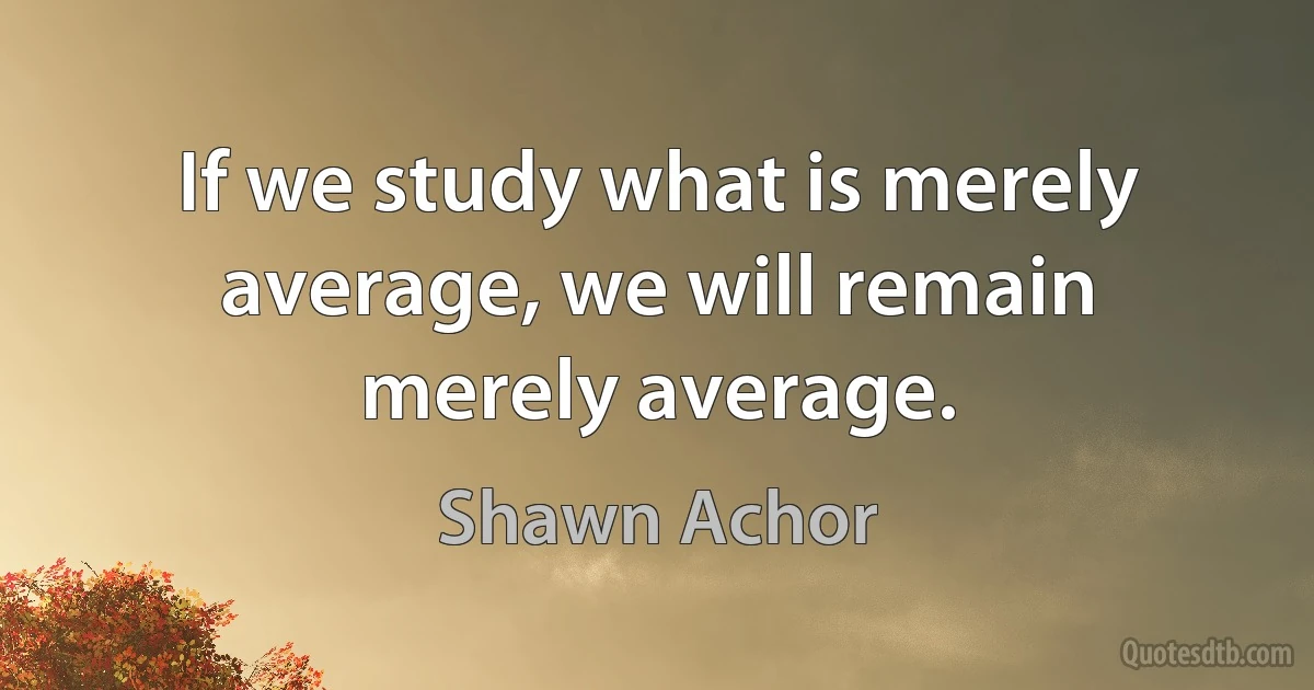 If we study what is merely average, we will remain merely average. (Shawn Achor)