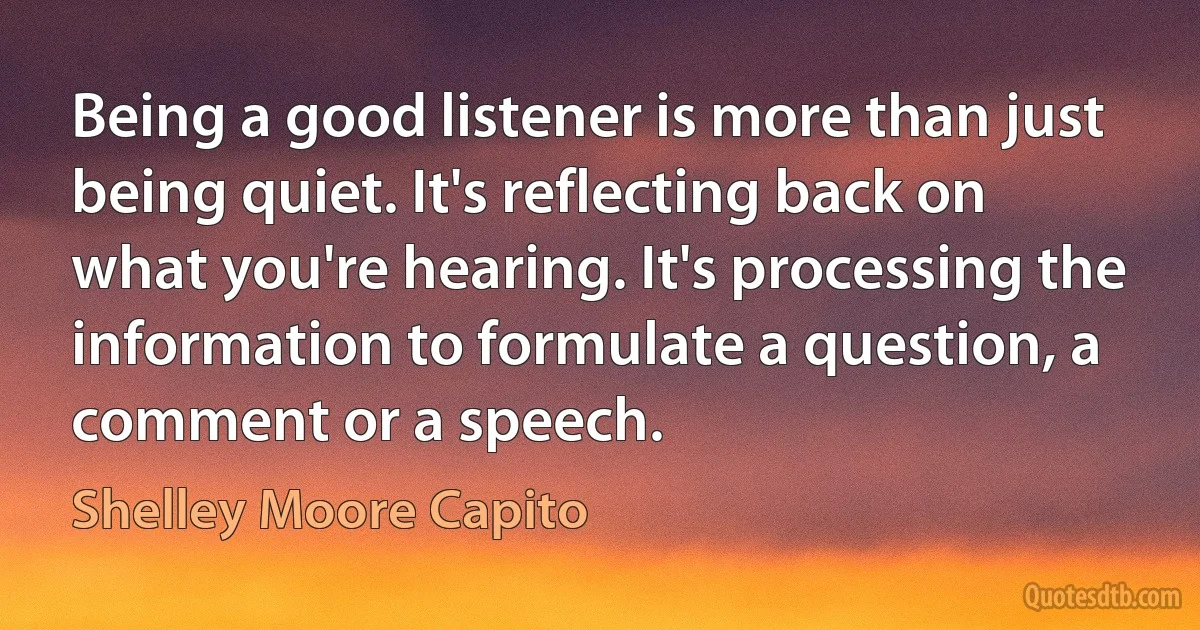 Being a good listener is more than just being quiet. It's reflecting back on what you're hearing. It's processing the information to formulate a question, a comment or a speech. (Shelley Moore Capito)