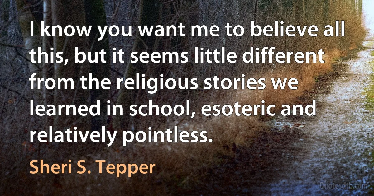 I know you want me to believe all this, but it seems little different from the religious stories we learned in school, esoteric and relatively pointless. (Sheri S. Tepper)