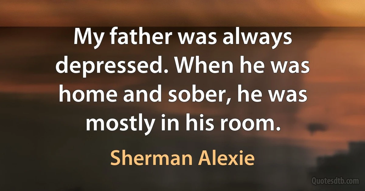 My father was always depressed. When he was home and sober, he was mostly in his room. (Sherman Alexie)