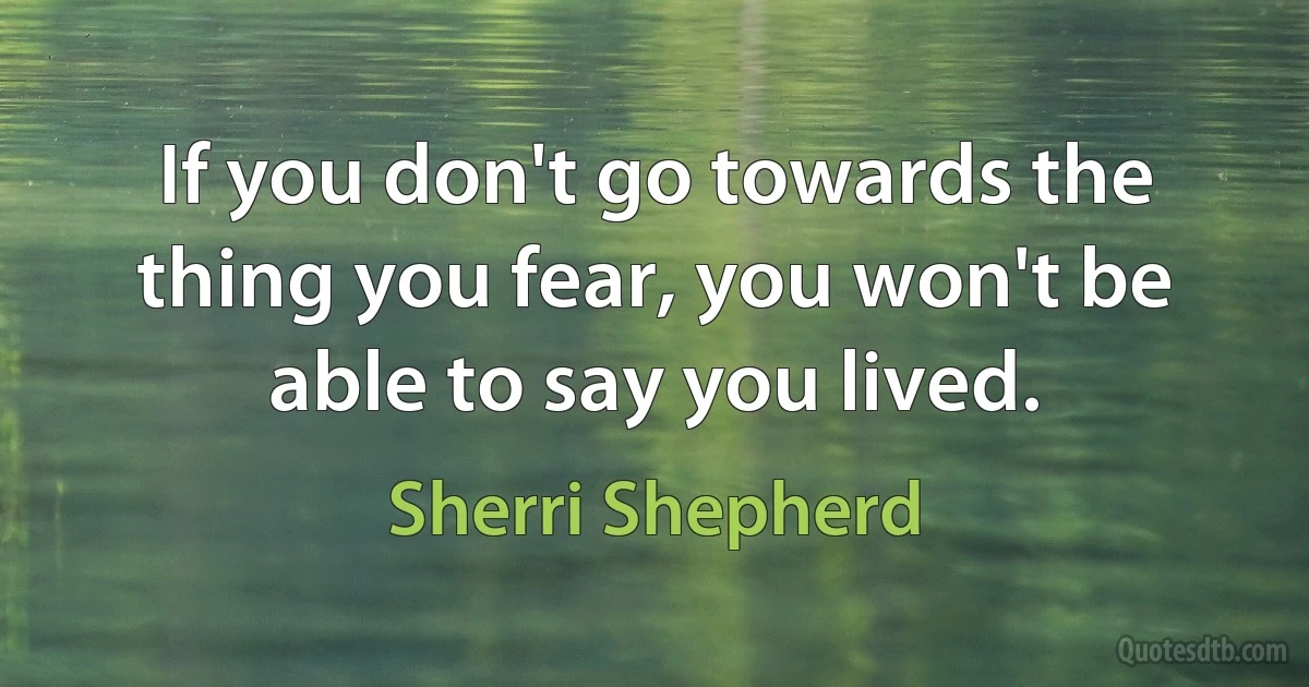 If you don't go towards the thing you fear, you won't be able to say you lived. (Sherri Shepherd)