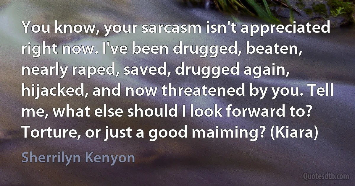 You know, your sarcasm isn't appreciated right now. I've been drugged, beaten, nearly raped, saved, drugged again, hijacked, and now threatened by you. Tell me, what else should I look forward to? Torture, or just a good maiming? (Kiara) (Sherrilyn Kenyon)