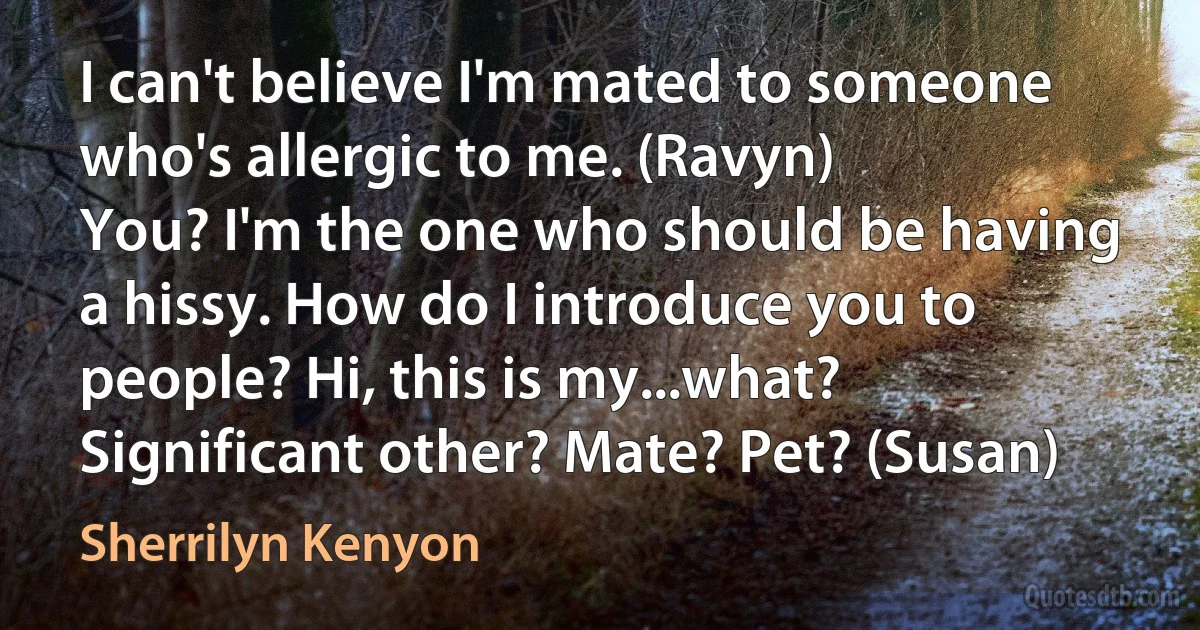 I can't believe I'm mated to someone who's allergic to me. (Ravyn)
You? I'm the one who should be having a hissy. How do I introduce you to people? Hi, this is my...what? Significant other? Mate? Pet? (Susan) (Sherrilyn Kenyon)