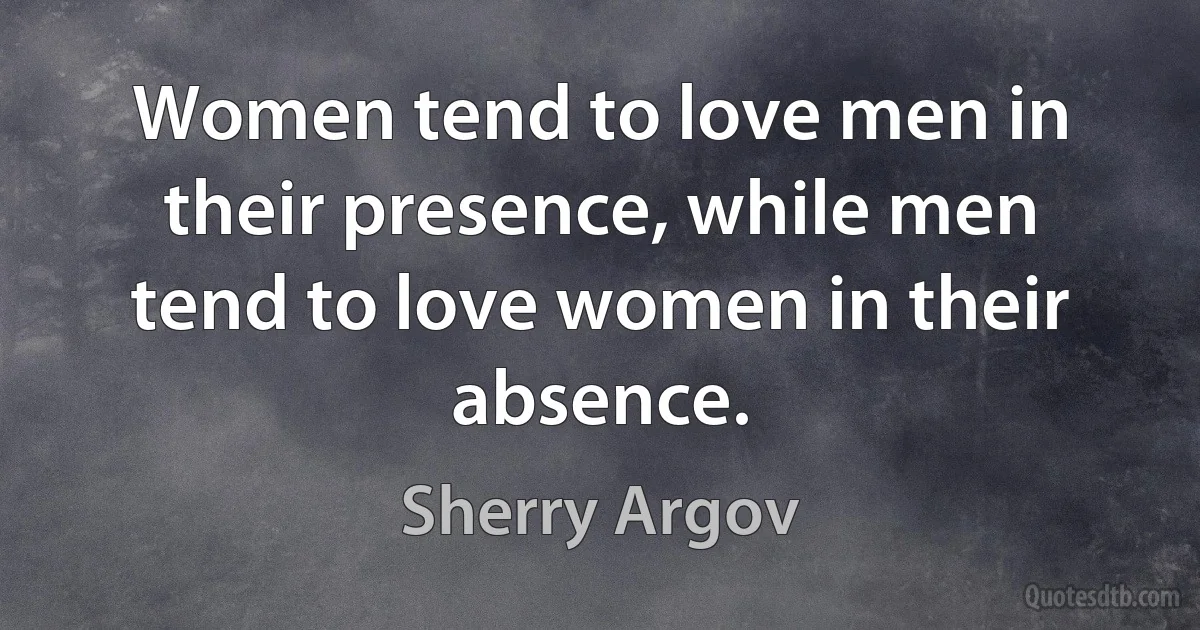 Women tend to love men in their presence, while men tend to love women in their absence. (Sherry Argov)