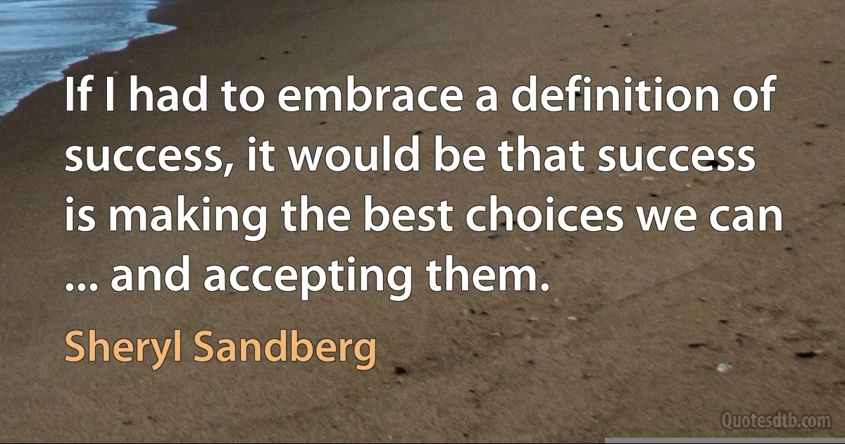 If I had to embrace a definition of success, it would be that success is making the best choices we can ... and accepting them. (Sheryl Sandberg)