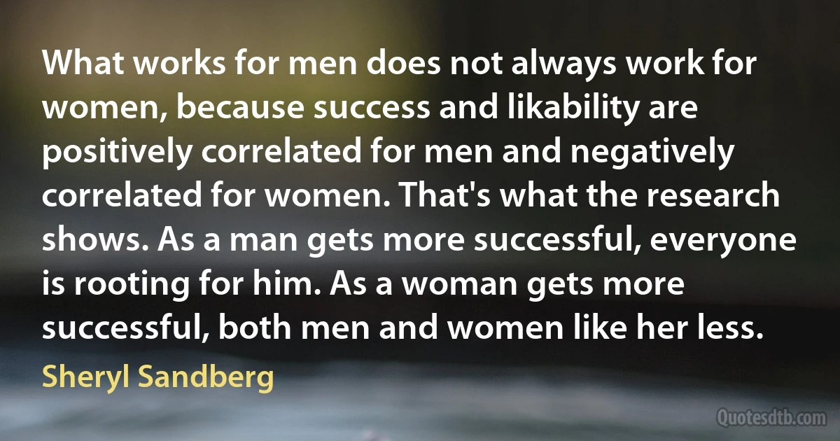 What works for men does not always work for women, because success and likability are positively correlated for men and negatively correlated for women. That's what the research shows. As a man gets more successful, everyone is rooting for him. As a woman gets more successful, both men and women like her less. (Sheryl Sandberg)