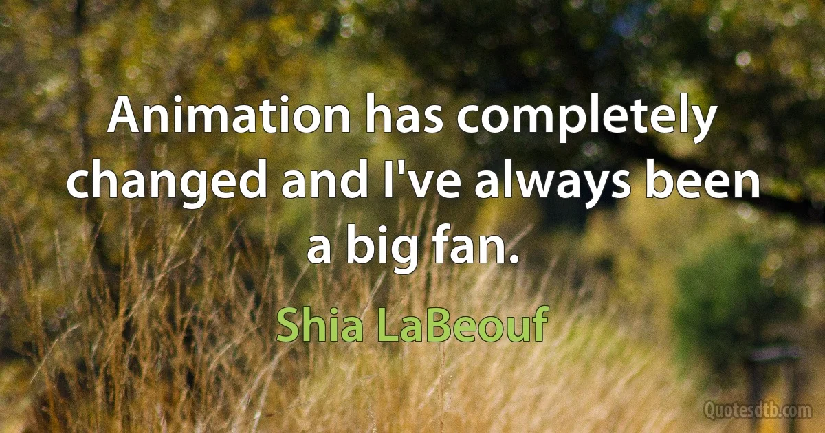 Animation has completely changed and I've always been a big fan. (Shia LaBeouf)