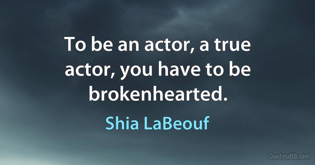 To be an actor, a true actor, you have to be brokenhearted. (Shia LaBeouf)