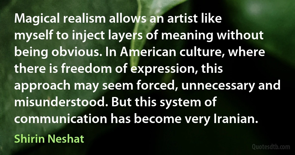 Magical realism allows an artist like myself to inject layers of meaning without being obvious. In American culture, where there is freedom of expression, this approach may seem forced, unnecessary and misunderstood. But this system of communication has become very Iranian. (Shirin Neshat)