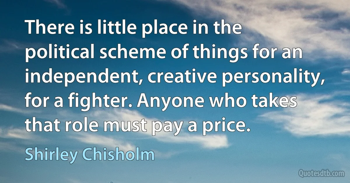 There is little place in the political scheme of things for an independent, creative personality, for a fighter. Anyone who takes that role must pay a price. (Shirley Chisholm)