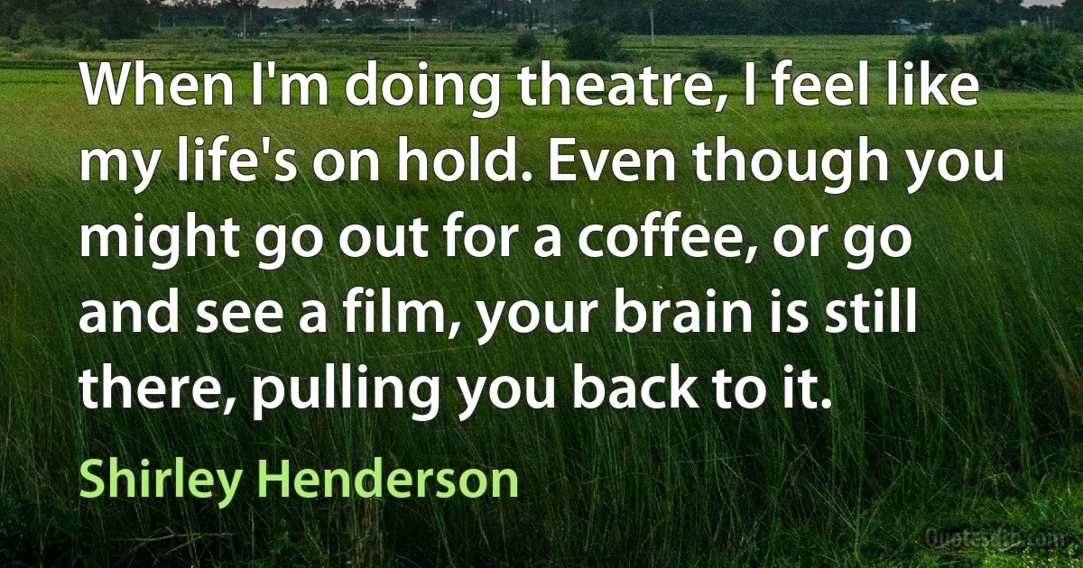 When I'm doing theatre, I feel like my life's on hold. Even though you might go out for a coffee, or go and see a film, your brain is still there, pulling you back to it. (Shirley Henderson)