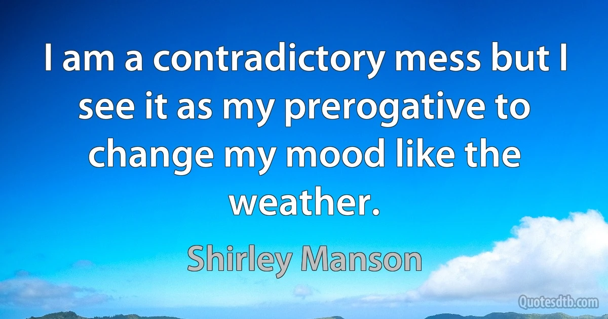 I am a contradictory mess but I see it as my prerogative to change my mood like the weather. (Shirley Manson)