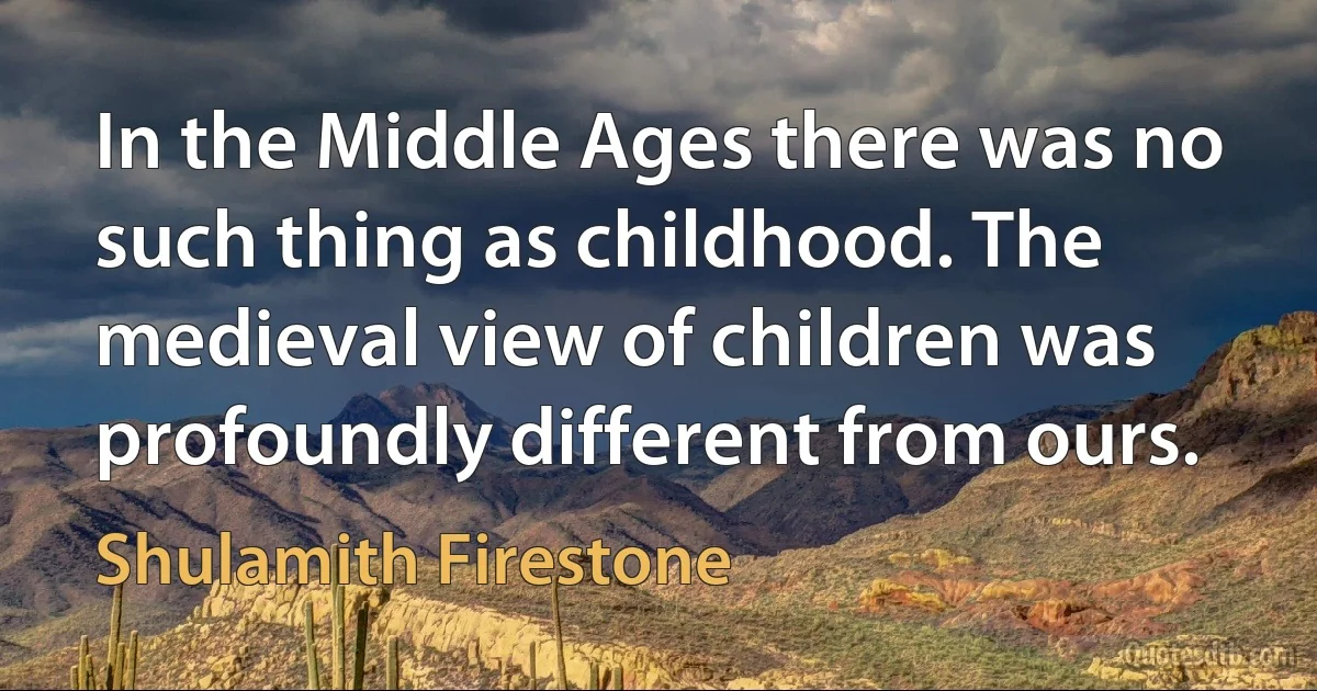 In the Middle Ages there was no such thing as childhood. The medieval view of children was profoundly different from ours. (Shulamith Firestone)