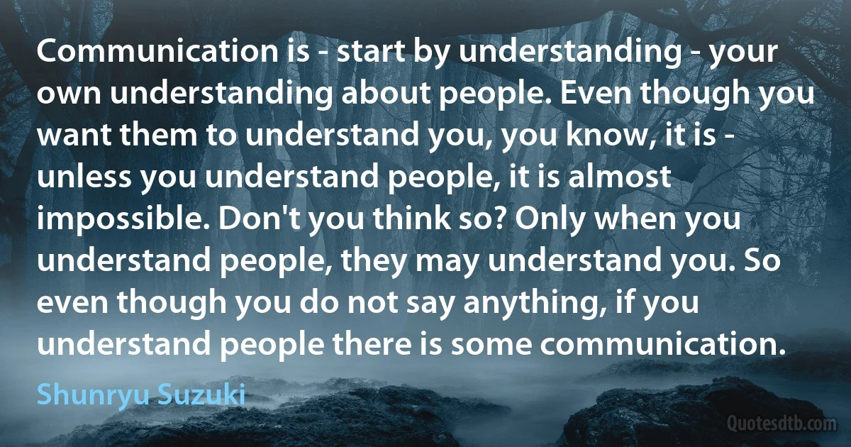 Communication is - start by understanding - your own understanding about people. Even though you want them to understand you, you know, it is - unless you understand people, it is almost impossible. Don't you think so? Only when you understand people, they may understand you. So even though you do not say anything, if you understand people there is some communication. (Shunryu Suzuki)