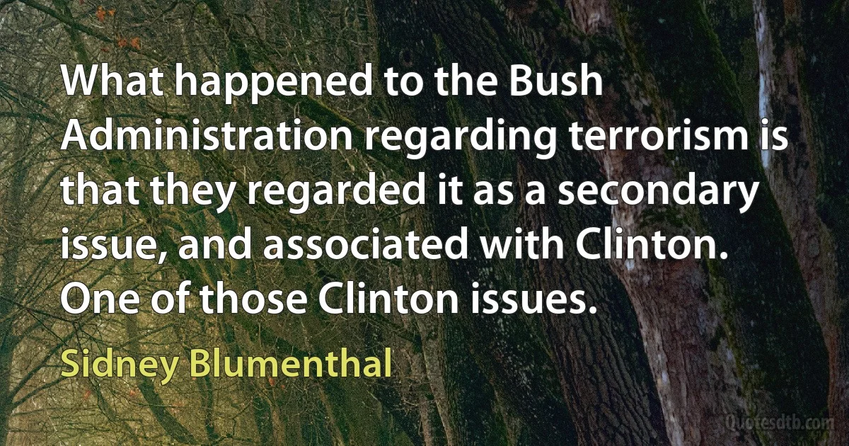 What happened to the Bush Administration regarding terrorism is that they regarded it as a secondary issue, and associated with Clinton. One of those Clinton issues. (Sidney Blumenthal)