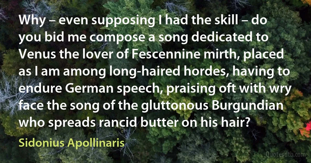 Why – even supposing I had the skill – do you bid me compose a song dedicated to Venus the lover of Fescennine mirth, placed as I am among long-haired hordes, having to endure German speech, praising oft with wry face the song of the gluttonous Burgundian who spreads rancid butter on his hair? (Sidonius Apollinaris)