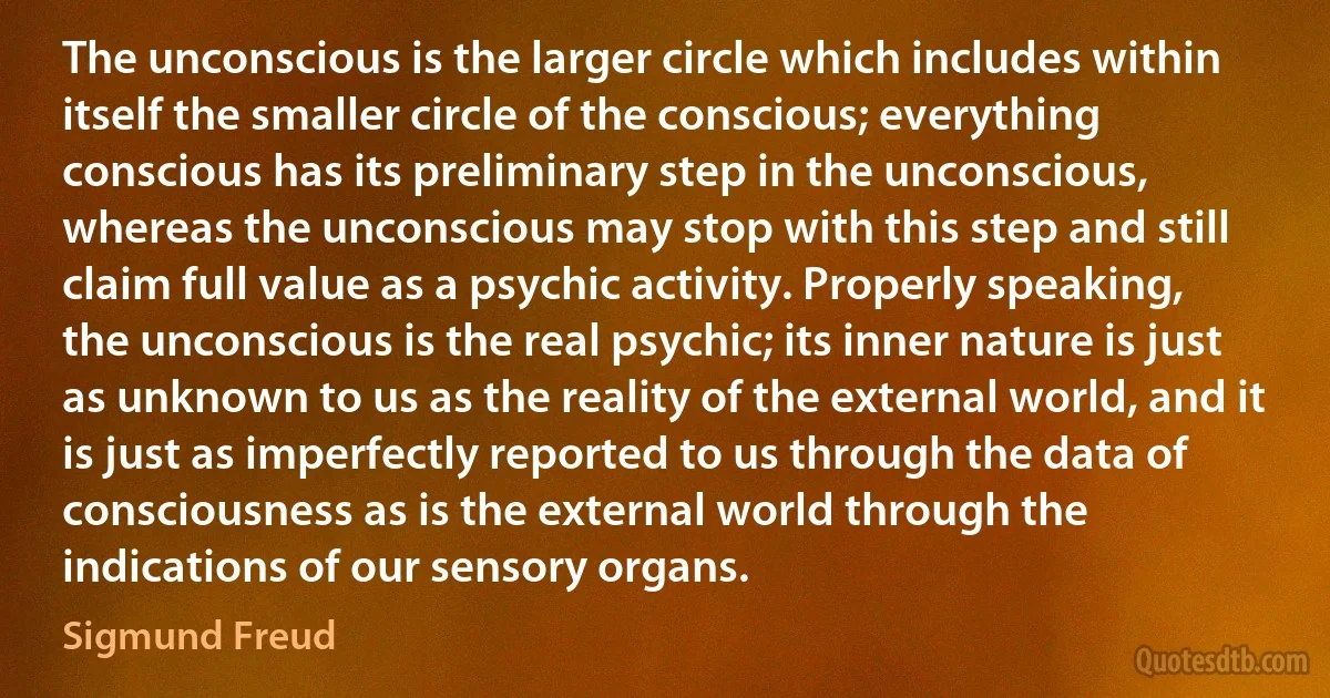 The unconscious is the larger circle which includes within itself the smaller circle of the conscious; everything conscious has its preliminary step in the unconscious, whereas the unconscious may stop with this step and still claim full value as a psychic activity. Properly speaking, the unconscious is the real psychic; its inner nature is just as unknown to us as the reality of the external world, and it is just as imperfectly reported to us through the data of consciousness as is the external world through the indications of our sensory organs. (Sigmund Freud)