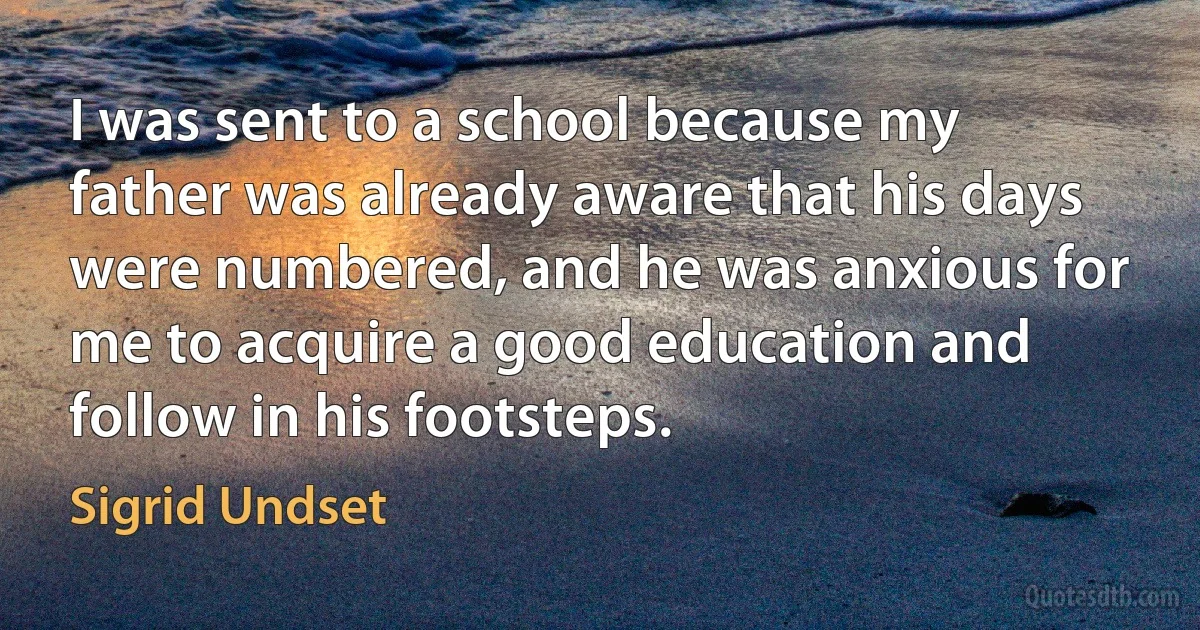 I was sent to a school because my father was already aware that his days were numbered, and he was anxious for me to acquire a good education and follow in his footsteps. (Sigrid Undset)