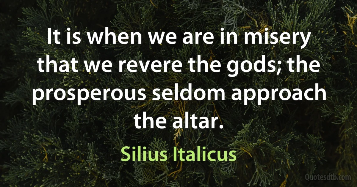 It is when we are in misery that we revere the gods; the prosperous seldom approach the altar. (Silius Italicus)