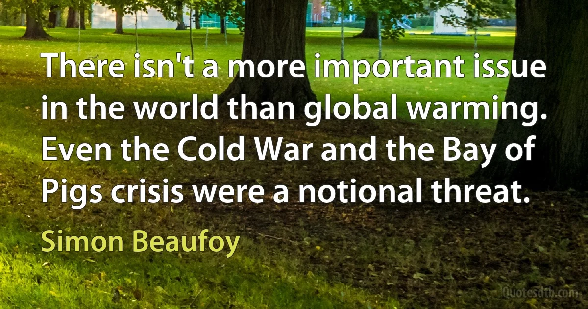 There isn't a more important issue in the world than global warming. Even the Cold War and the Bay of Pigs crisis were a notional threat. (Simon Beaufoy)