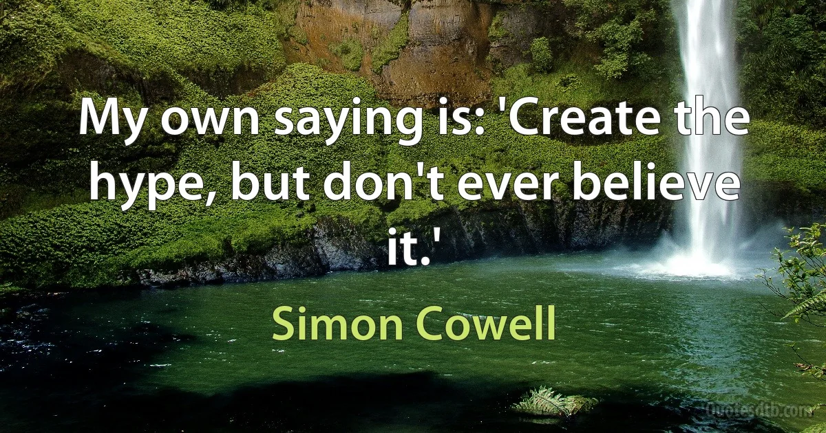 My own saying is: 'Create the hype, but don't ever believe it.' (Simon Cowell)