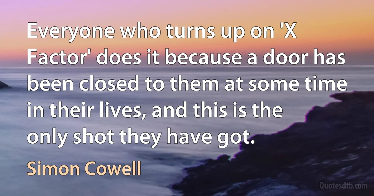 Everyone who turns up on 'X Factor' does it because a door has been closed to them at some time in their lives, and this is the only shot they have got. (Simon Cowell)